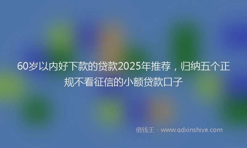 60岁以内好下款的贷款2025年推荐，归纳五个正规不看征信的小额贷款口子