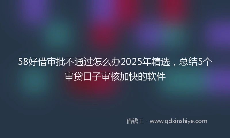 58好借审批不通过怎么办2025年精选，总结5个审贷口子审核加快的软件