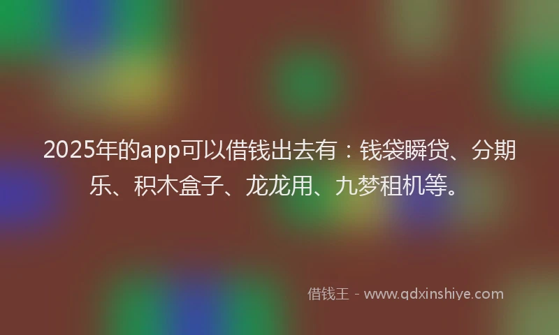 2025年的app可以借钱出去有：钱袋瞬贷、分期乐、积木盒子、龙龙用、九梦租机等。