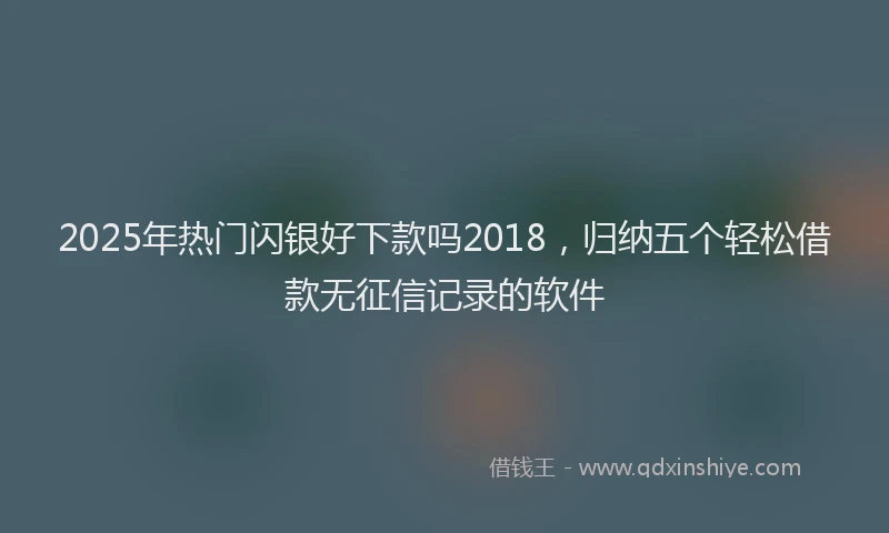 2025年热门闪银好下款吗2018，归纳五个轻松借款无征信记录的软件