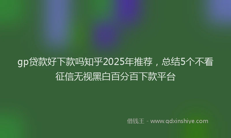 gp贷款好下款吗知乎2025年推荐,总结5个不看征信无视黑白百分百下款平台