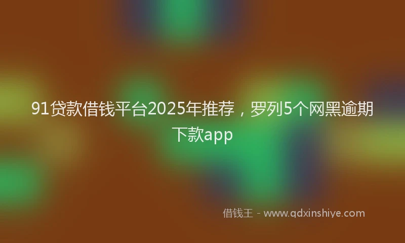 91贷款借钱平台2025年推荐，罗列5个网黑逾期下款app