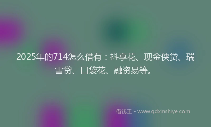 2025年的714怎么借有：抖享花、现金侠贷、瑞雪贷、口袋花、融资易等。