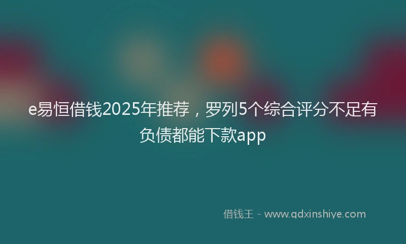 e易恒借钱2025年推荐，罗列5个综合评分不足有负债都能下款app