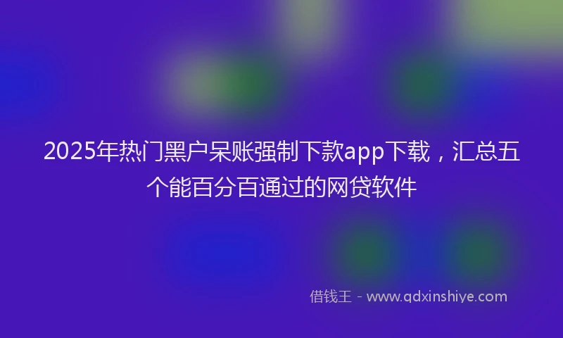 2025年热门黑户呆账强制下款app下载，汇总五个能百分百通过的网贷软件