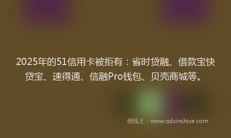 2025年的51信用卡被拒有：省时贷融、借款宝快贷宝、速得通、信融Pro钱包、贝壳商城等。