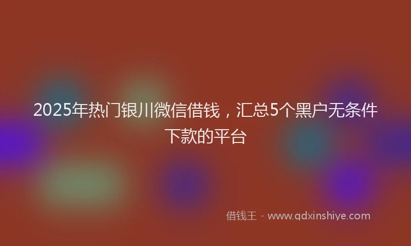 2025年热门银川微信借钱，汇总5个黑户无条件下款的平台