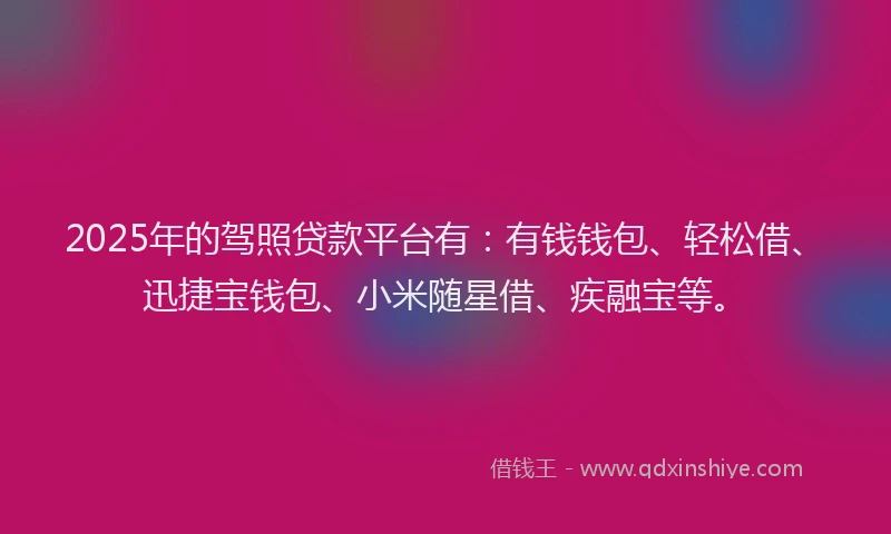 2025年的驾照贷款平台有：有钱钱包、轻松借、迅捷宝钱包、小米随星借、疾融宝等。