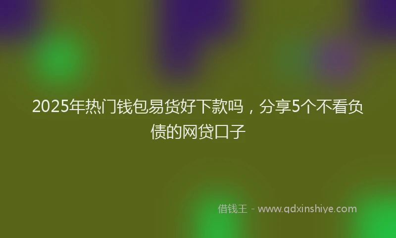2025年热门钱包易货好下款吗，分享5个不看负债的网贷口子