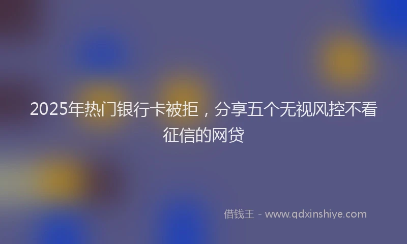 2025年热门银行卡被拒，分享五个无视风控不看征信的网贷