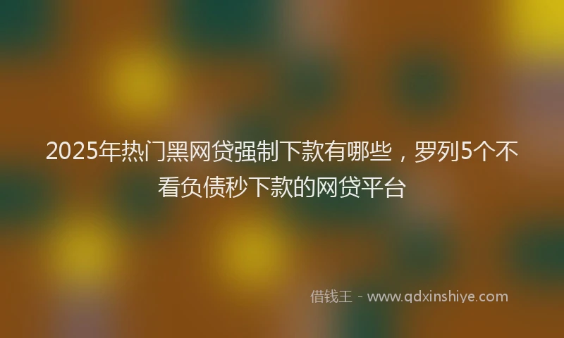 2025年热门黑网贷强制下款有哪些，罗列5个不看负债秒下款的网贷平台