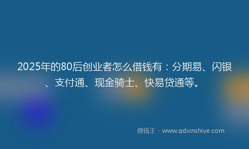 2025年的80后创业者怎么借钱有：分期易、闪银、支付通、现金骑士、快易贷通等。