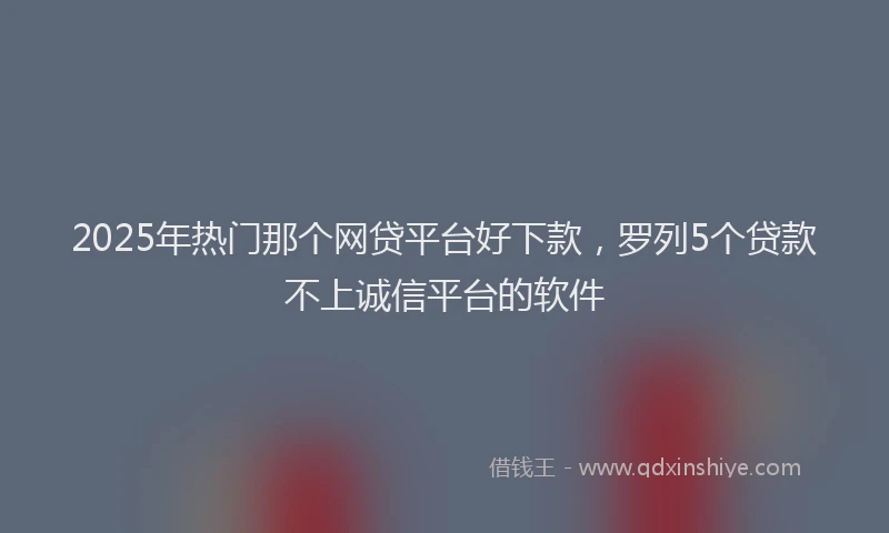 2025年热门那个网贷平台好下款，罗列5个贷款不上诚信平台的软件