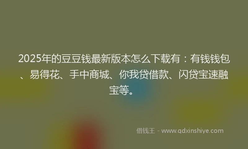 2025年的豆豆钱最新版本怎么下载有：有钱钱包、易得花、手中商城、你我贷借款、闪贷宝速融宝等。
