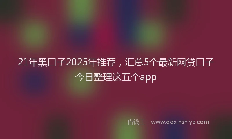 21年黑口子2025年推荐，汇总5个最新网贷口子今日整理这五个app
