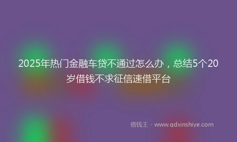 2025年热门金融车贷不通过怎么办，总结5个20岁借钱不求征信速借平台