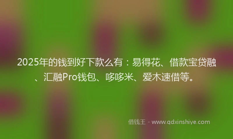 2025年的钱到好下款么有：易得花、借款宝贷融、汇融Pro钱包、哆哆米、爱木速借等。