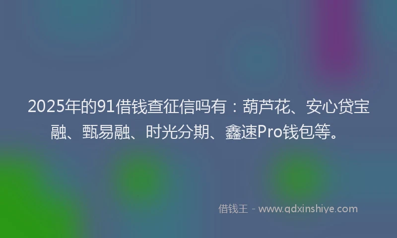 2025年的91借钱查征信吗有：葫芦花、安心贷宝融、甄易融、时光分期、鑫速Pro钱包等。
