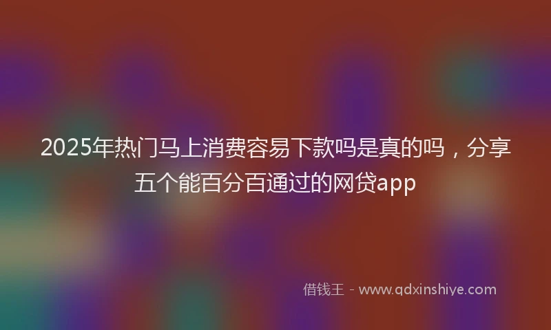 2025年热门马上消费容易下款吗是真的吗，分享五个能百分百通过的网贷app