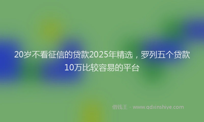 20岁不看征信的贷款2025年精选，罗列五个贷款10万比较容易的平台