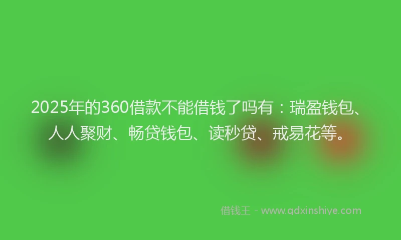 2025年的360借款不能借钱了吗有：瑞盈钱包、人人聚财、畅贷钱包、读秒贷、戒易花等。