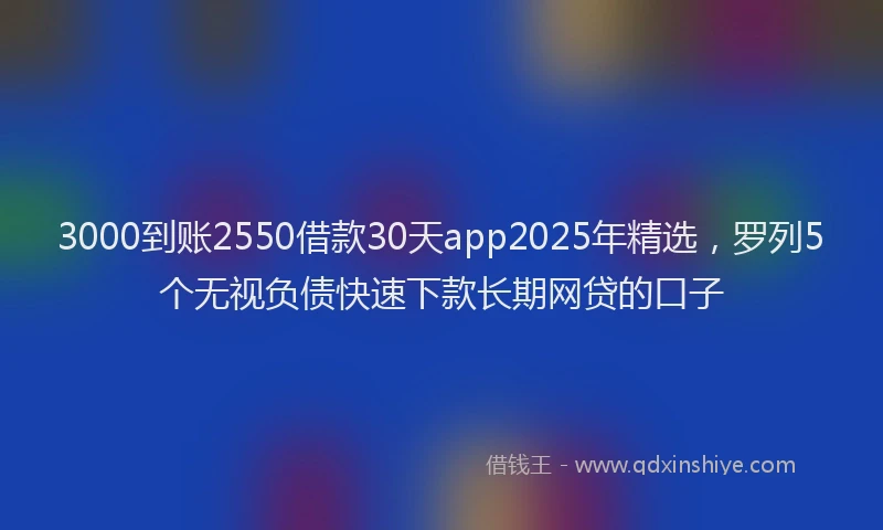 3000到账2550借款30天app2025年精选，罗列5个无视负债快速下款长期网贷的口子