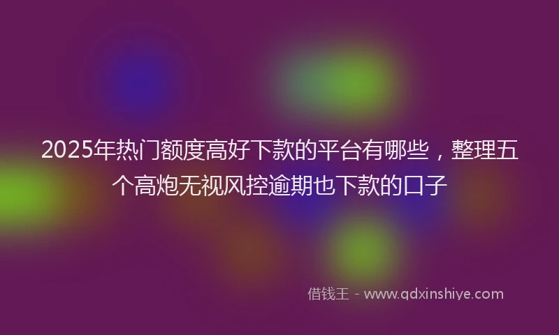 2025年热门额度高好下款的平台有哪些，整理五个高炮无视风控逾期也下款的口子