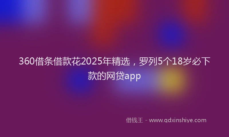 360借条借款花2025年精选，罗列5个18岁必下款的网贷app