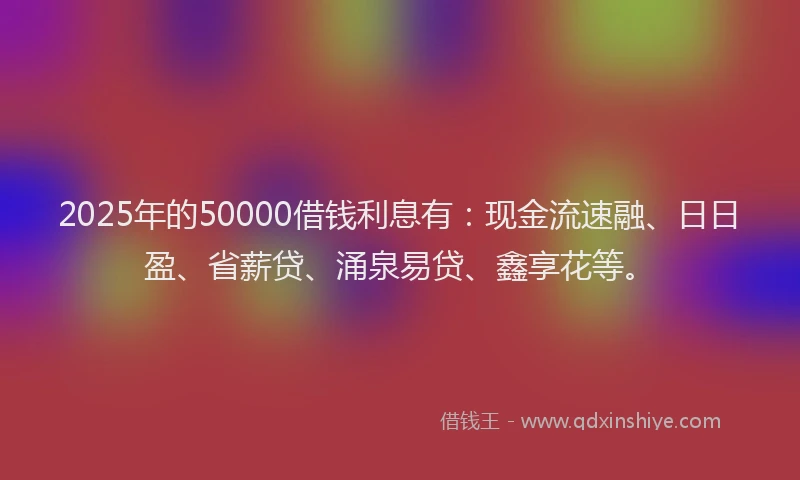 2025年的50000借钱利息有：现金流速融、日日盈、省薪贷、涌泉易贷、鑫享花等。