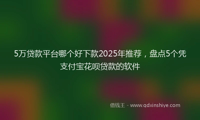 5万贷款平台哪个好下款2025年推荐，盘点5个凭支付宝花呗贷款的软件