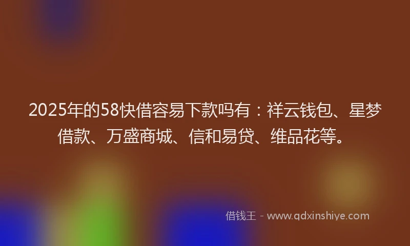 2025年的58快借容易下款吗有：祥云钱包、星梦借款、万盛商城、信和易贷、维品花等。
