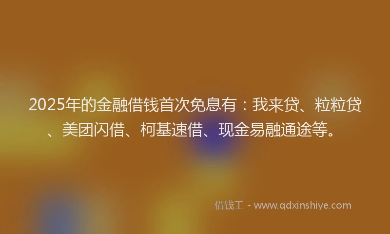2025年的金融借钱首次免息有：我来贷、粒粒贷、美团闪借、柯基速借、现金易融通途等。