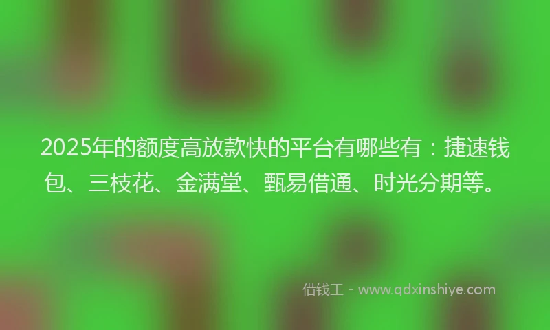 2025年的额度高放款快的平台有哪些有：捷速钱包、三枝花、金满堂、甄易借通、时光分期等。