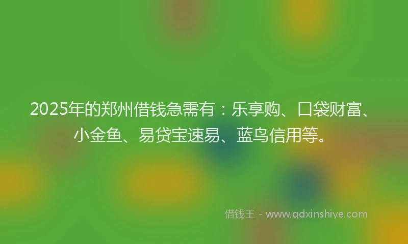 2025年的郑州借钱急需有：乐享购、口袋财富、小金鱼、易贷宝速易、蓝鸟信用等。
