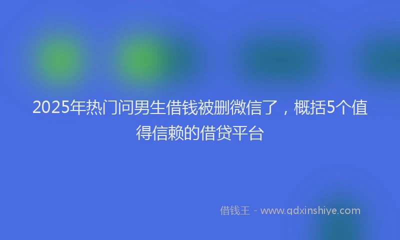 2025年热门问男生借钱被删微信了，概括5个值得信赖的借贷平台