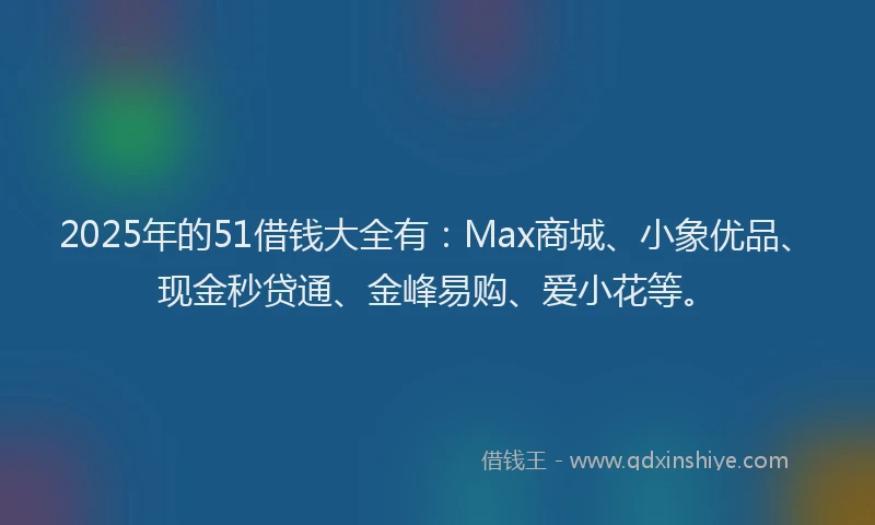 2025年的51借钱大全有：Max商城、小象优品、现金秒贷通、金峰易购、爱小花等。