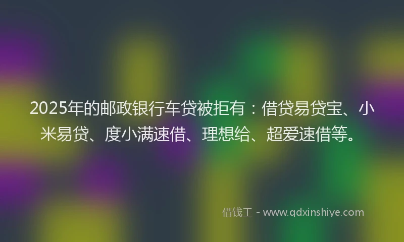 2025年的邮政银行车贷被拒有：借贷易贷宝、小米易贷、度小满速借、理想给、超爱速借等。