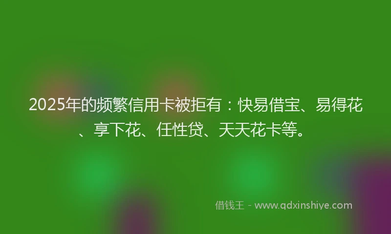 2025年的频繁信用卡被拒有：快易借宝、易得花、享下花、任性贷、天天花卡等。