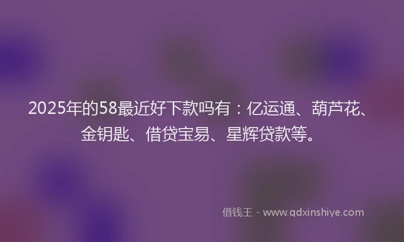 2025年的58最近好下款吗有：亿运通、葫芦花、金钥匙、借贷宝易、星辉贷款等。