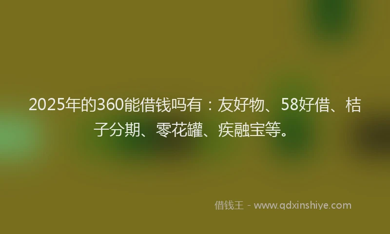 2025年的360能借钱吗有：友好物、58好借、桔子分期、零花罐、疾融宝等。
