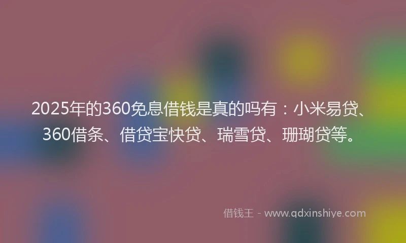 2025年的360免息借钱是真的吗有：小米易贷、360借条、借贷宝快贷、瑞雪贷、珊瑚贷等。
