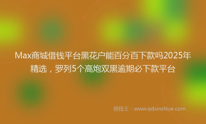 Max商城借钱平台黑花户能百分百下款吗2025年精选，罗列5个高炮双黑逾期必下款平台