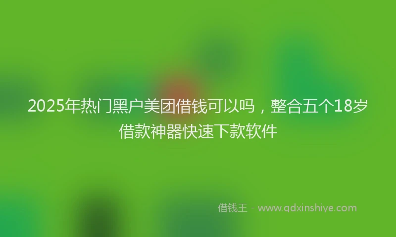 2025年热门黑户美团借钱可以吗，整合五个18岁借款神器快速下款软件