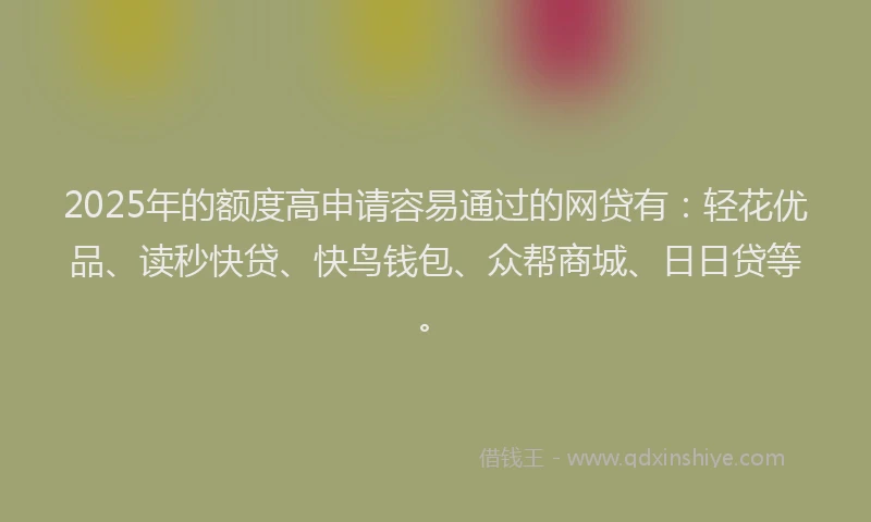 2025年的额度高申请容易通过的网贷有：轻花优品、读秒快贷、快鸟钱包、众帮商城、日日贷等。