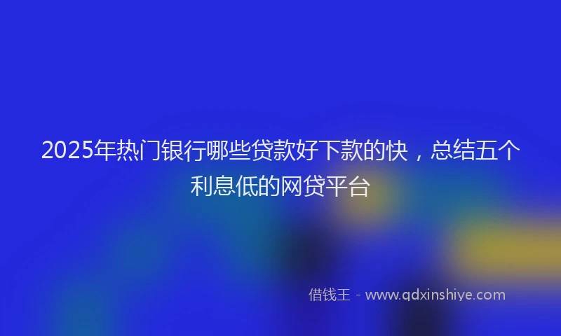 2025年热门银行哪些贷款好下款的快，总结五个利息低的网贷平台