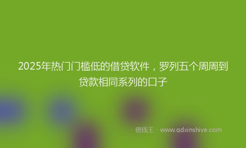 2025年热门门槛低的借贷软件，罗列五个周周到贷款相同系列的口子