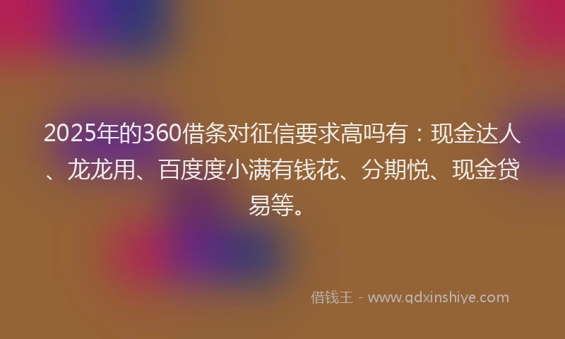 2025年的360借条对征信要求高吗有：现金达人、龙龙用、百度度小满有钱花、分期悦、现金贷易等。