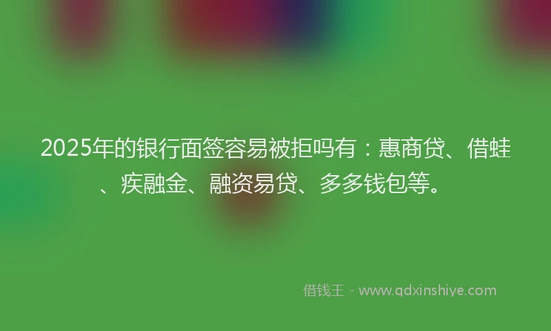2025年的银行面签容易被拒吗有：惠商贷、借蛙、疾融金、融资易贷、多多钱包等。