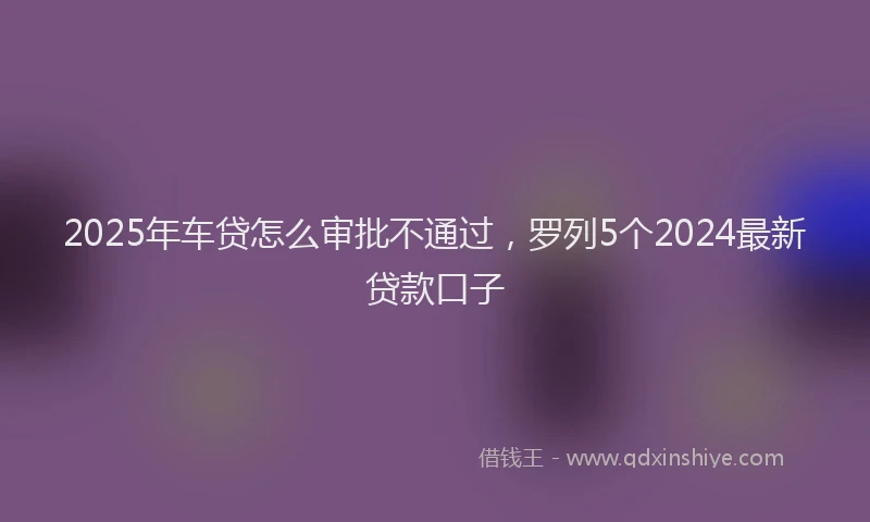 2025年车贷怎么审批不通过，罗列5个2024最新贷款口子