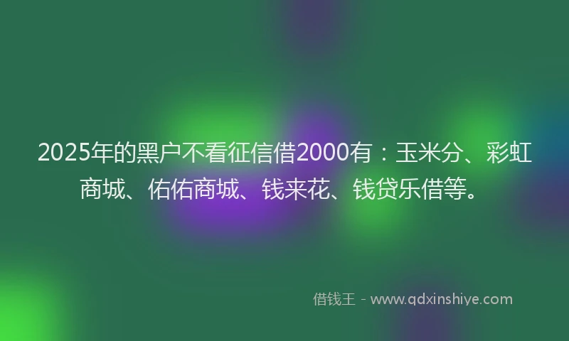 2025年的黑户不看征信借2000有：玉米分、彩虹商城、佑佑商城、钱来花、钱贷乐借等。